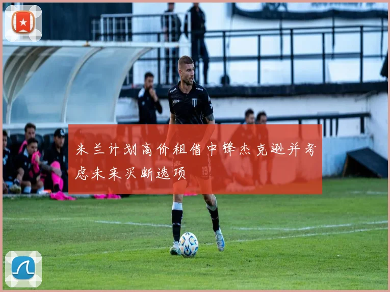 米兰计划高价租借中锋杰克逊并考虑未来买断选项